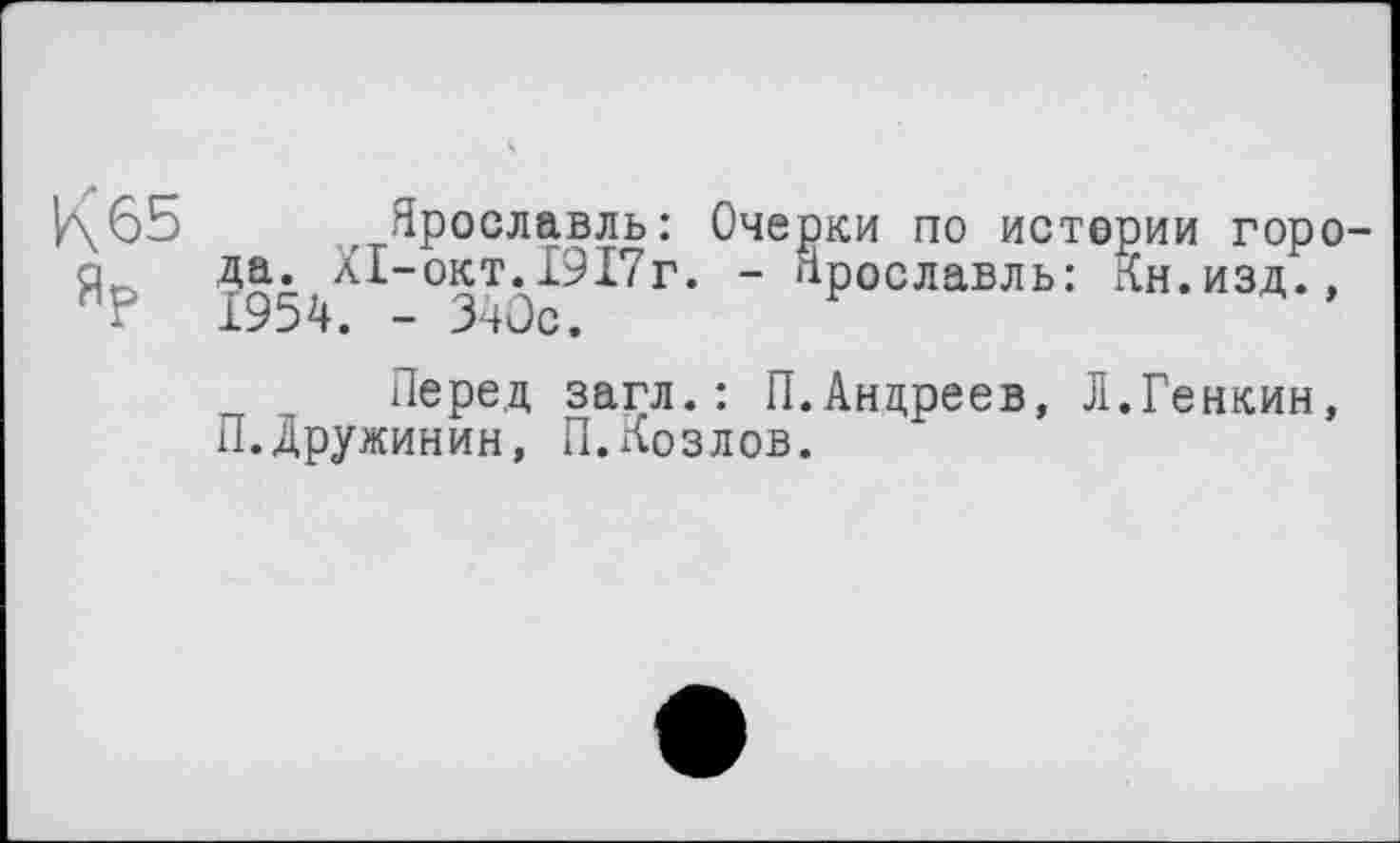 ﻿К 65
Ярославль: Очерки по истории города. Xi-окт.1917г. - Ярославль: Кн.изд., 1954. - 340с.
Перед загл.: П.Андреев, Л.Генкин, П. Дружинин, П.Козлов.